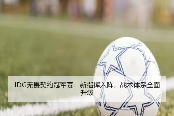 JDG无畏契约冠军赛：新指挥入阵，战术体系全面升级