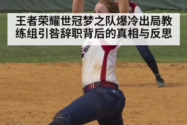 王者荣耀世冠梦之队爆冷出局教练组引咎辞职背后的真相与反思