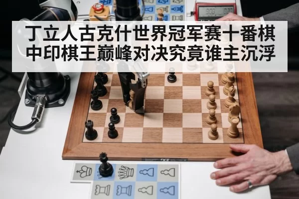 丁立人古克什世界冠军赛十番棋 中印棋王巅峰对决究竟谁主沉浮