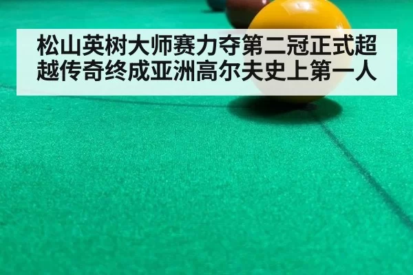 松山英树大师赛力夺第二冠正式超越传奇终成亚洲高尔夫史上第一人