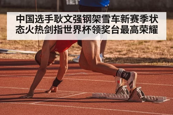 中国选手耿文强钢架雪车新赛季状态火热剑指世界杯领奖台最高荣耀