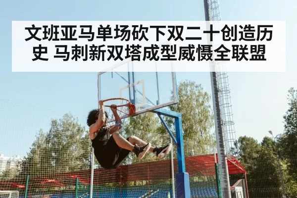文班亚马单场砍下双二十创造历史 马刺新双塔成型威慑全联盟